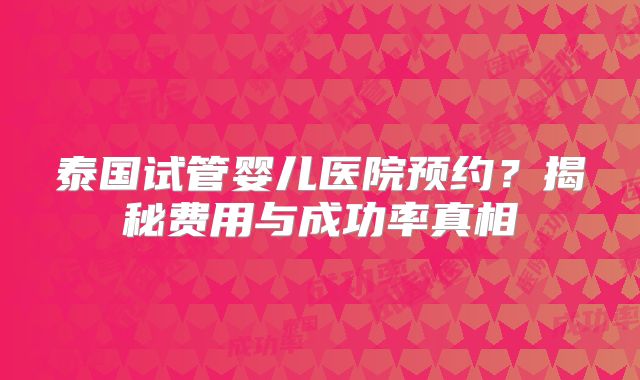 泰国试管婴儿医院预约？揭秘费用与成功率真相