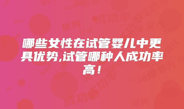 哪些女性在试管婴儿中更具优势,试管哪种人成功率高！
