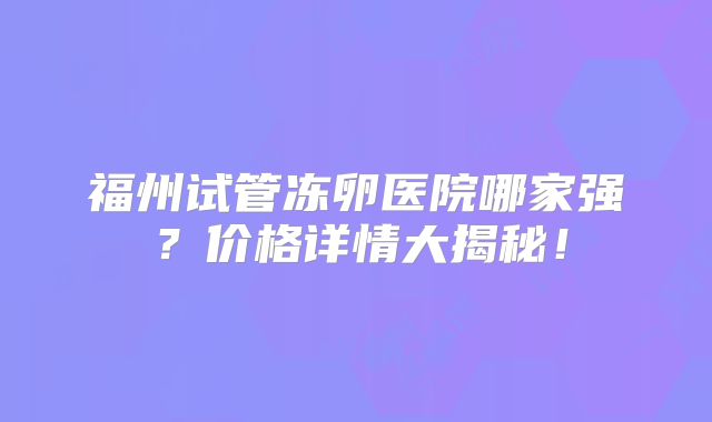 福州试管冻卵医院哪家强?价格详情大揭秘!