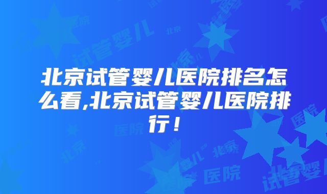 北京试管婴儿医院排名怎么看,北京试管婴儿医院排行!