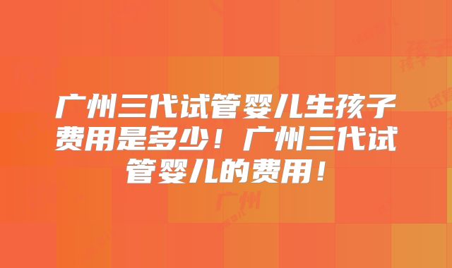 广州三代试管婴儿生孩子费用是多少！广州三代试管婴儿的费用！