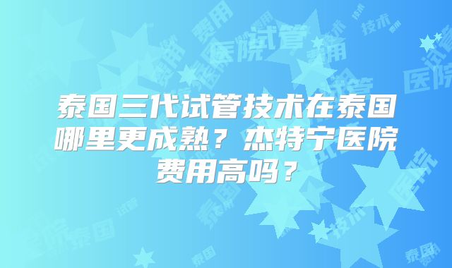泰国三代试管技术在泰国哪里更成熟?杰特宁医院费用高吗?
