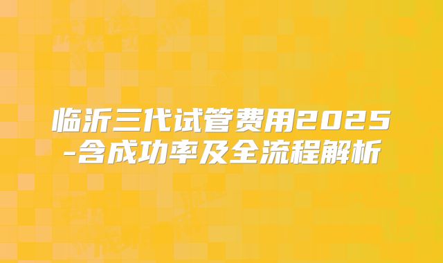 临沂三代试管费用2025-含成功率及全流程解析