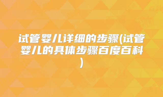 试管婴儿详细的步骤(试管婴儿的具体步骤百度百科)