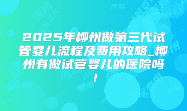 2025年柳州做第三代试管婴儿流程及费用攻略_柳州有做试管婴儿的医院吗！