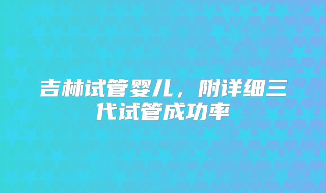 吉林试管婴儿,附详细三代试管成功率