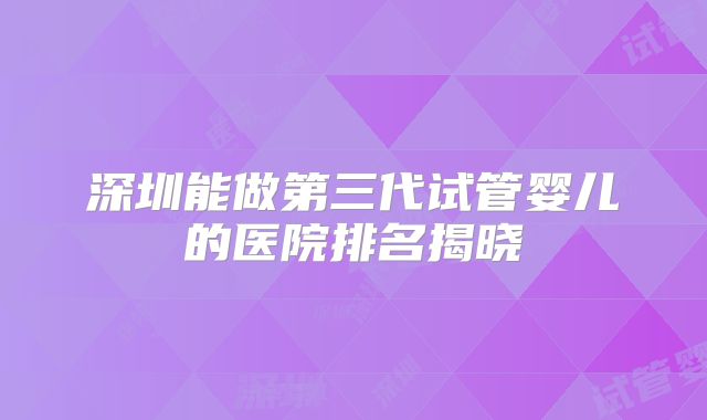 深圳能做第三代试管婴儿的医院排名揭晓