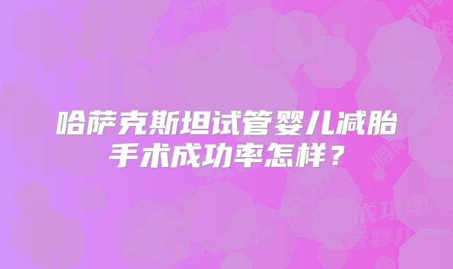 哈萨克斯坦试管婴儿减胎手术成功率怎样？