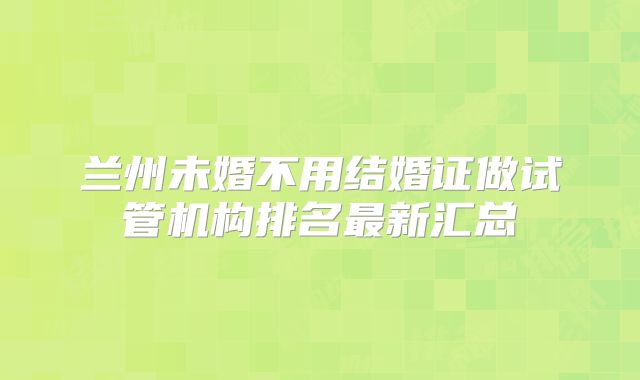兰州未婚不用结婚证做试管机构排名最新汇总