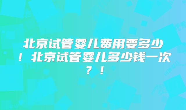 北京试管婴儿费用要多少!北京试管婴儿多少钱一次?!