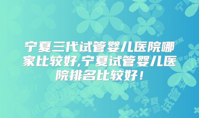 宁夏三代试管婴儿医院哪家比较好,宁夏试管婴儿医院排名比较好！