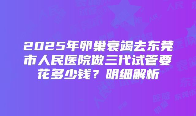 2025年卵巢衰竭去东莞市人民医院做三代试管要花多少钱？明细解析