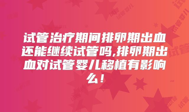 试管治疗期间排卵期出血还能继续试管吗,排卵期出血对试管婴儿移植有影响么！