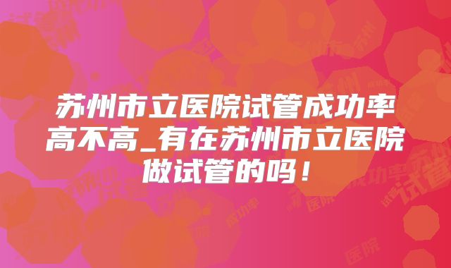 苏州市立医院试管成功率高不高_有在苏州市立医院做试管的吗！