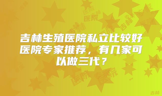 吉林生殖医院私立比较好医院专家推荐,有几家可以做三代?