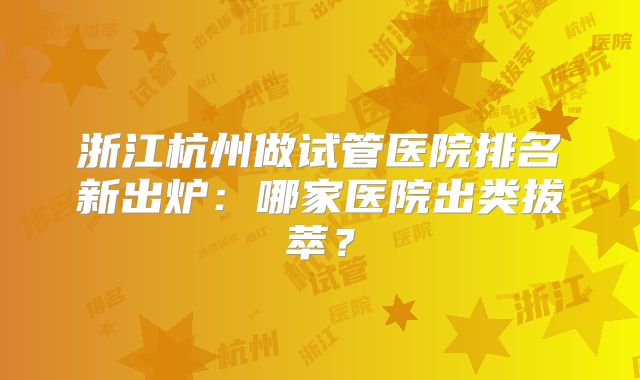 浙江杭州做试管医院排名新出炉:哪家医院出类拔萃?