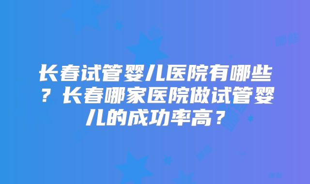 长春试管婴儿医院有哪些?长春哪家医院做试管婴儿的成功率高?