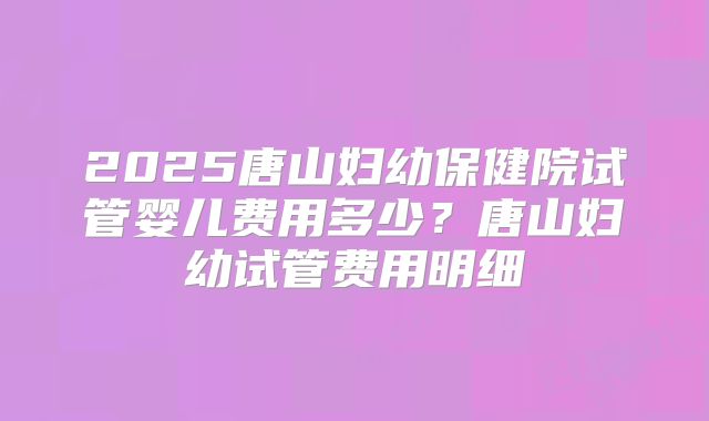 2025唐山妇幼保健院试管婴儿费用多少?唐山妇幼试管费用明细