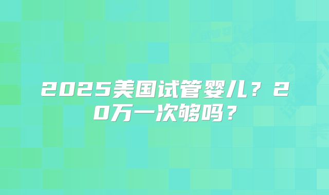 2025美国试管婴儿?20万一次够吗?