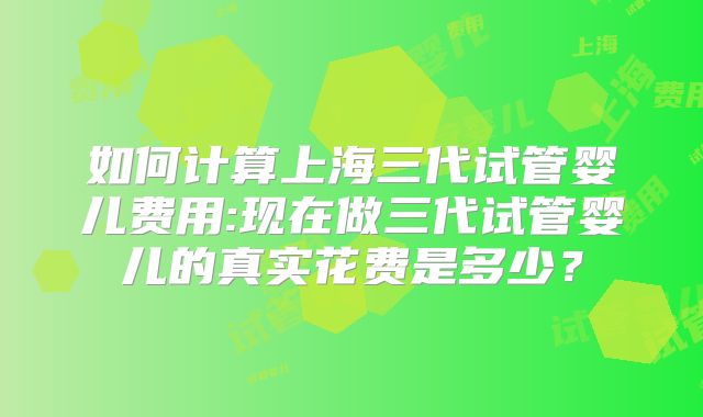 如何计算上海三代试管婴儿费用:现在做三代试管婴儿的真实花费是多少?