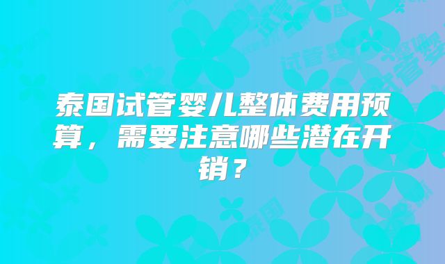 泰国试管婴儿整体费用预算，需要注意哪些潜在开销？