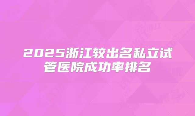 2025浙江较出名私立试管医院成功率排名