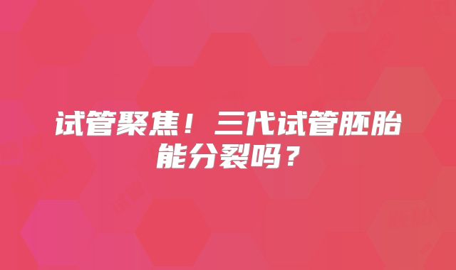 试管聚焦!三代试管胚胎能分裂吗?