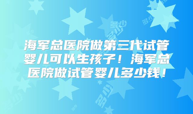 海军总医院做第三代试管婴儿可以生孩子！海军总医院做试管婴儿多少钱！