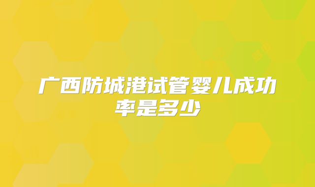 广西防城港试管婴儿成功率是多少