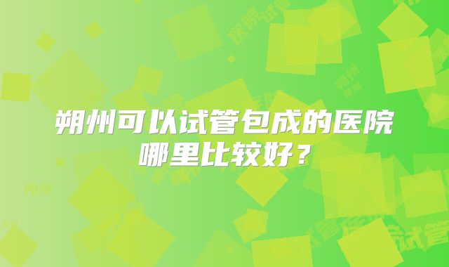 朔州可以试管包成的医院哪里比较好?