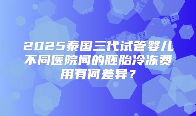 2025泰国三代试管婴儿不同医院间的胚胎冷冻费用有何差异?