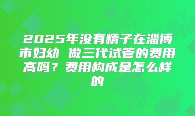 2025年没有精子在淄博市妇幼 做三代试管的费用高吗？费用构成是怎么样的