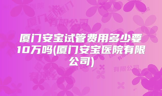 厦门安宝试管费用多少要10万吗(厦门安宝医院有限公司)
