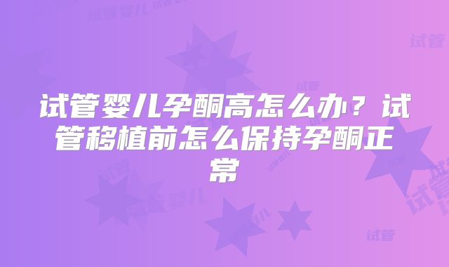 试管婴儿孕酮高怎么办?试管移植前怎么保持孕酮正常