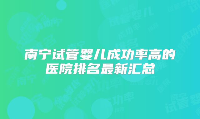 南宁试管婴儿成功率高的医院排名最新汇总