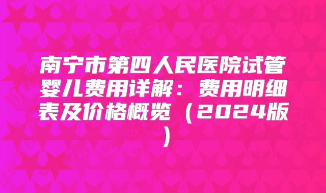 南宁市第四人民医院试管婴儿费用详解:费用明细表及价格概览(2024版)
