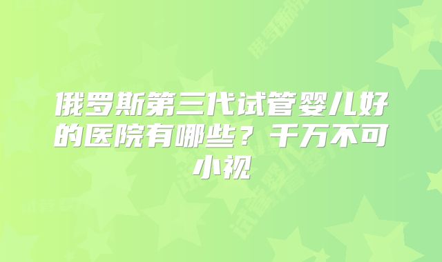 俄罗斯第三代试管婴儿好的医院有哪些？千万不可小视