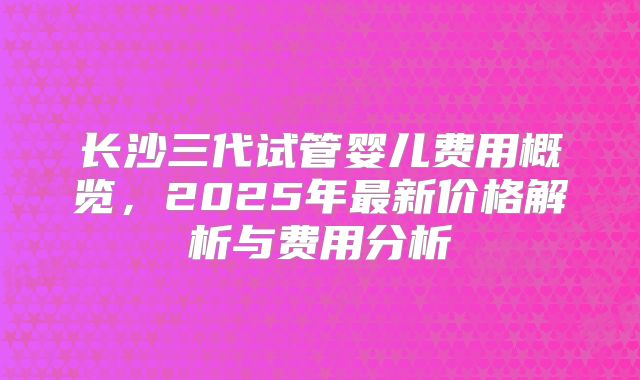 长沙三代试管婴儿费用概览，2025年最新价格解析与费用分析