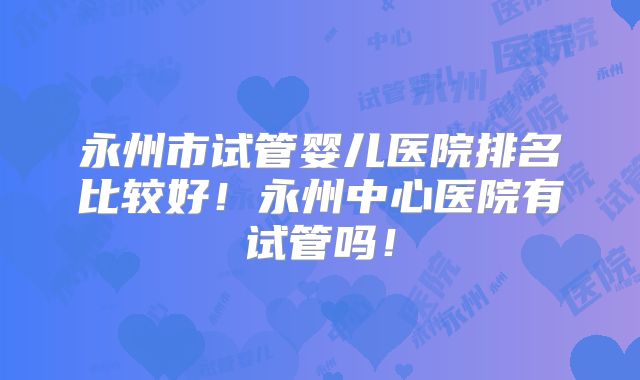 永州市试管婴儿医院排名比较好！永州中心医院有试管吗！