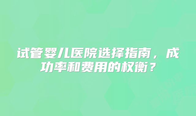 试管婴儿医院选择指南,成功率和费用的权衡?