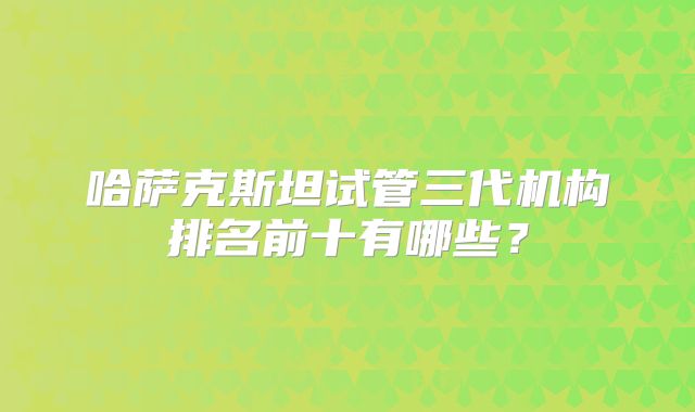 哈萨克斯坦试管三代机构排名前十有哪些？
