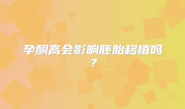 孕酮高会影响胚胎移植吗？