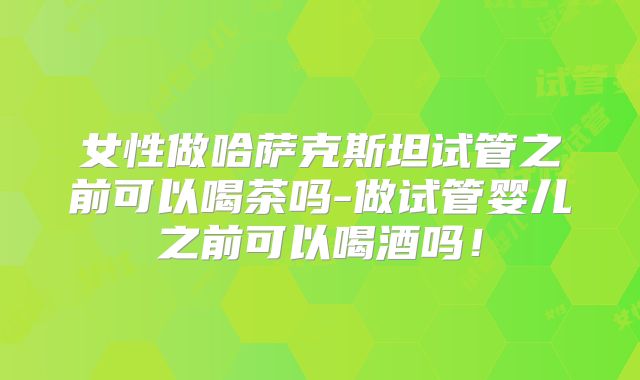 女性做哈萨克斯坦试管之前可以喝茶吗-做试管婴儿之前可以喝酒吗!