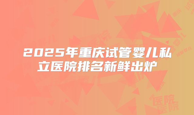 2025年重庆试管婴儿私立医院排名新鲜出炉