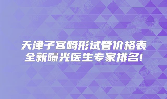 天津子宫畸形试管价格表全新曝光医生专家排名!