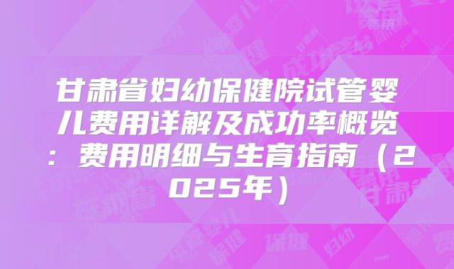 甘肃省妇幼保健院试管婴儿费用详解及成功率概览:费用明细与生育指南(2025年)