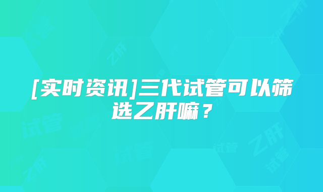 [实时资讯]三代试管可以筛选乙肝嘛？