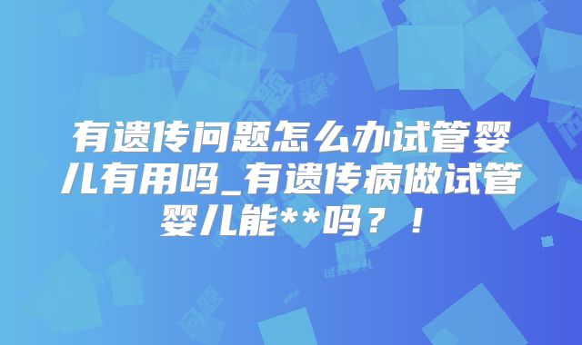 有遗传问题怎么办试管婴儿有用吗_有遗传病做试管婴儿能**吗？！
