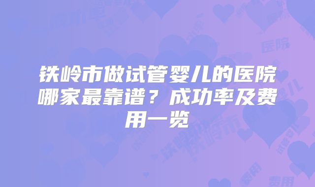 铁岭市做试管婴儿的医院哪家最靠谱？成功率及费用一览