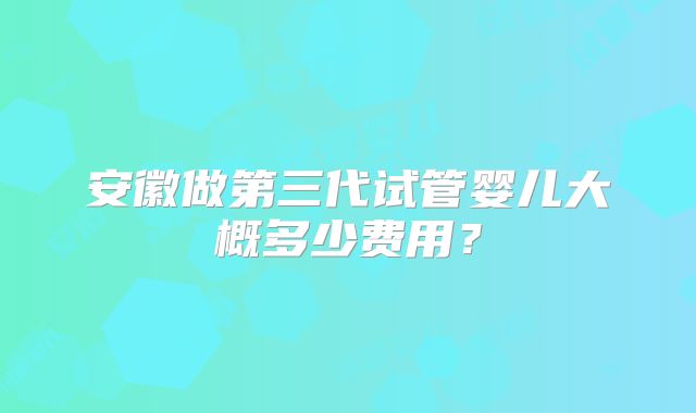 安徽做第三代试管婴儿大概多少费用？